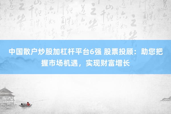中国散户炒股加杠杆平台6强 股票投顾：助您把握市场机遇，实现财富增长