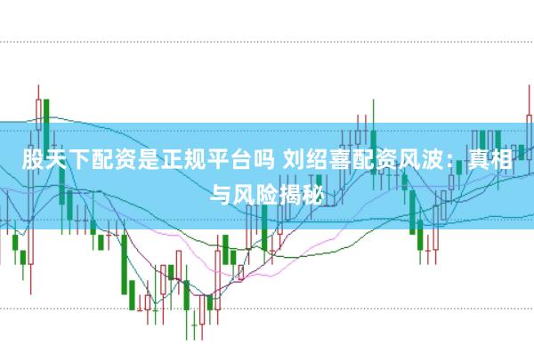 股天下配资是正规平台吗 刘绍喜配资风波：真相与风险揭秘
