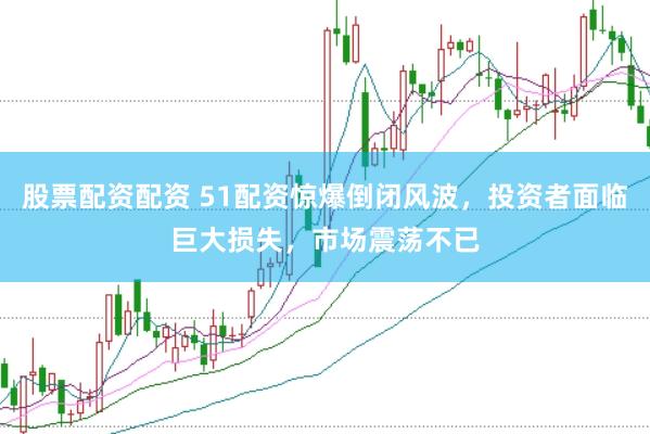 股票配资配资 51配资惊爆倒闭风波，投资者面临巨大损失，市场震荡不已