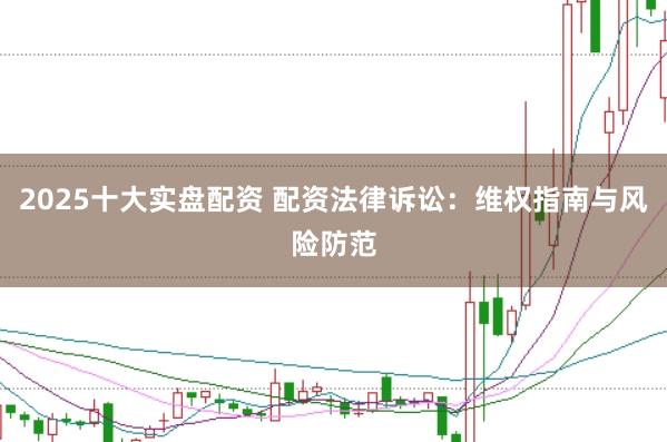 2025十大实盘配资 配资法律诉讼：维权指南与风险防范