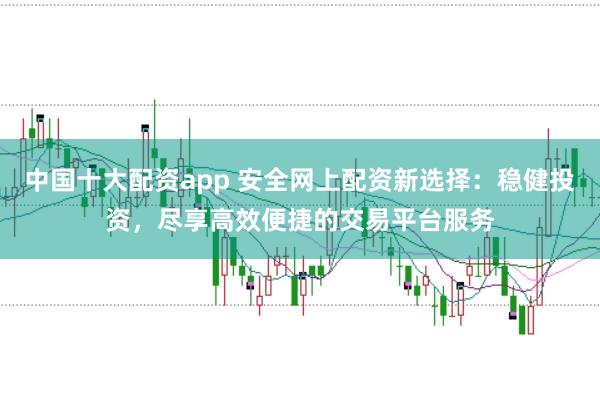 中国十大配资app 安全网上配资新选择：稳健投资，尽享高效便捷的交易平台服务