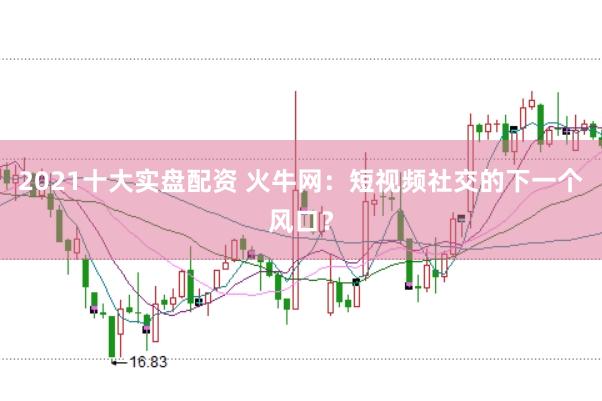 2021十大实盘配资 火牛网：短视频社交的下一个风口？