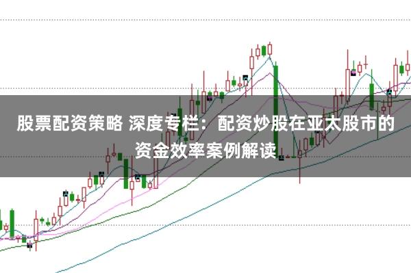 股票配资策略 深度专栏：配资炒股在亚太股市的资金效率案例解读