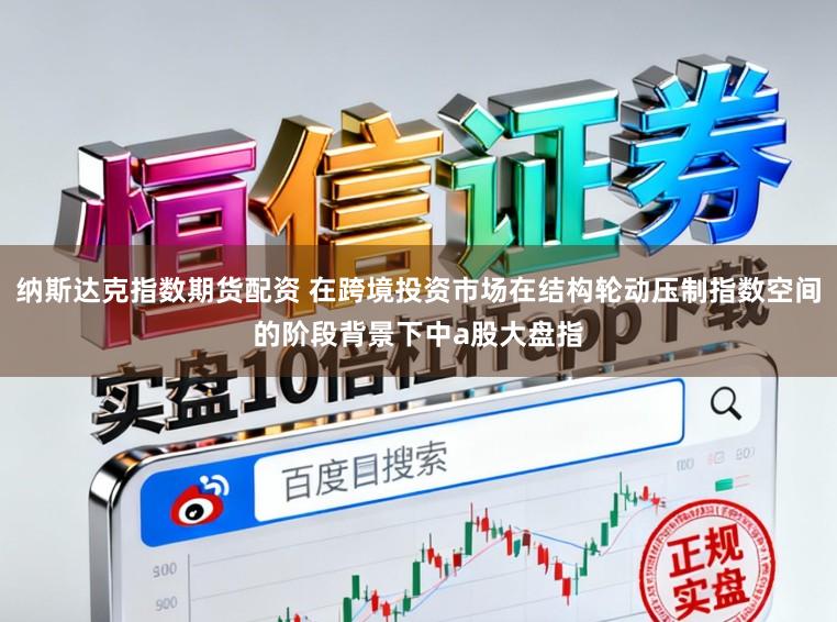 纳斯达克指数期货配资 在跨境投资市场在结构轮动压制指数空间的阶段背景下中a股大盘指