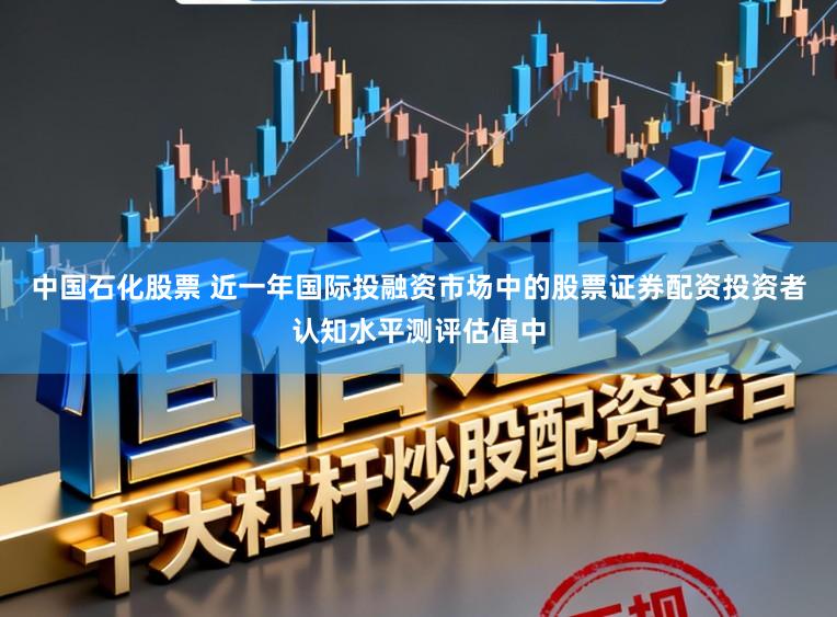 中国石化股票 近一年国际投融资市场中的股票证券配资投资者认知水平测评估值中