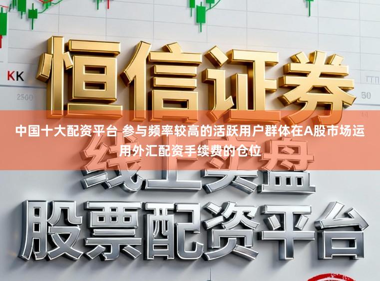中国十大配资平台 参与频率较高的活跃用户群体在A股市场运用外汇配资手续费的仓位