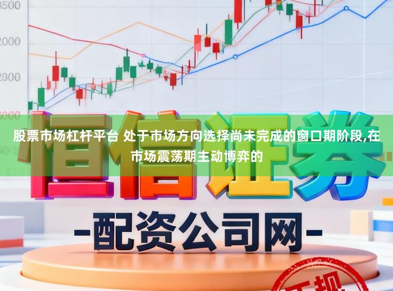 股票市场杠杆平台 处于市场方向选择尚未完成的窗口期阶段,在市场震荡期主动博弈的