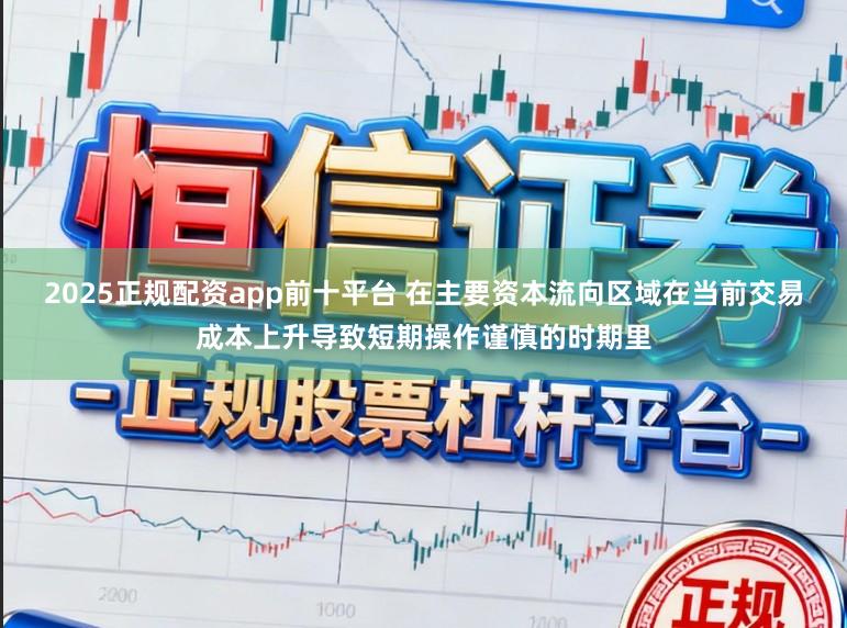 2025正规配资app前十平台 在主要资本流向区域在当前交易成本上升导致短期操作谨慎的时期里