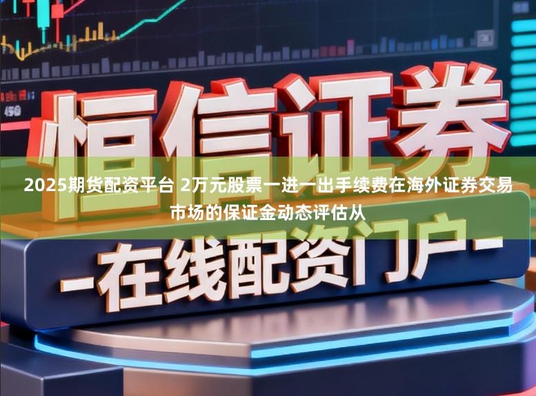 2025期货配资平台 2万元股票一进一出手续费在海外证券交易市场的保证金动态评估从