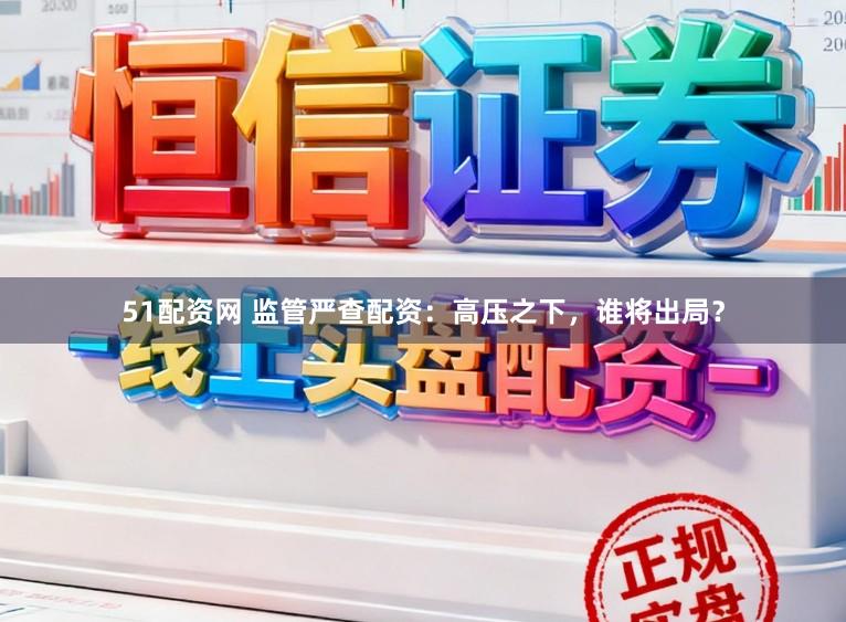 51配资网 监管严查配资：高压之下，谁将出局？