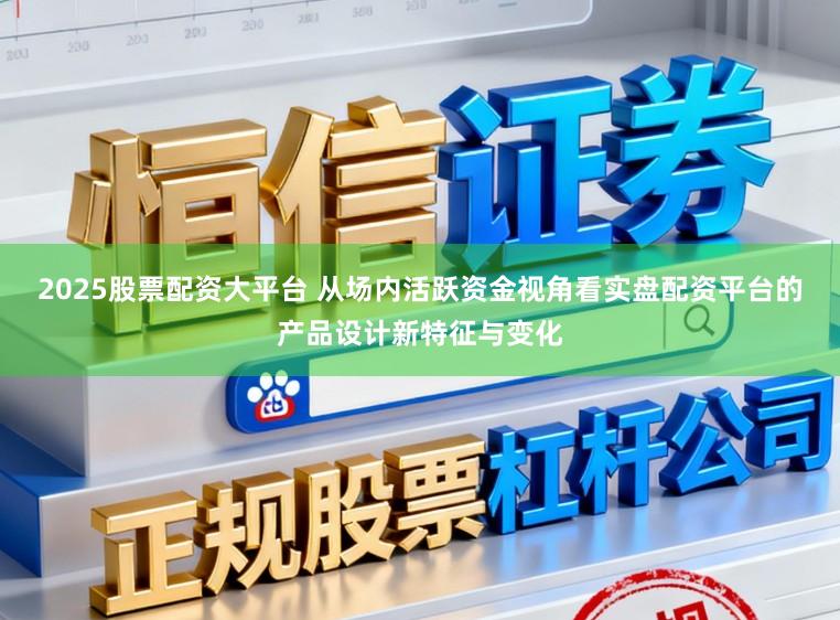 2025股票配资大平台 从场内活跃资金视角看实盘配资平台的产品设计新特征与变化