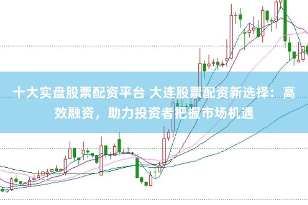 十大实盘股票配资平台 大连股票配资新选择：高效融资，助力投资者把握市场机遇