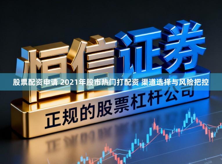 股票配资申请 2021年股市热门打配资 渠道选择与风险把控