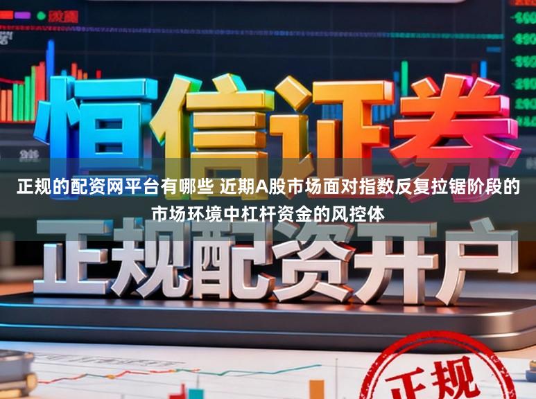正规的配资网平台有哪些 近期A股市场面对指数反复拉锯阶段的市场环境中杠杆资金的风控体